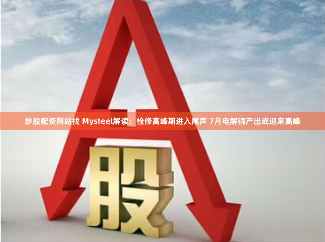 炒股配资网站找 Mysteel解读：检修高峰期进入尾声 7月电解铜产出或迎来高峰