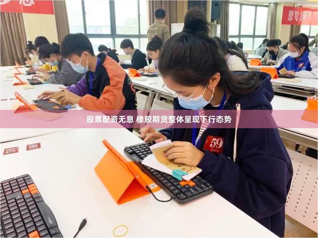 股票配资无息 橡胶期货整体呈现下行态势