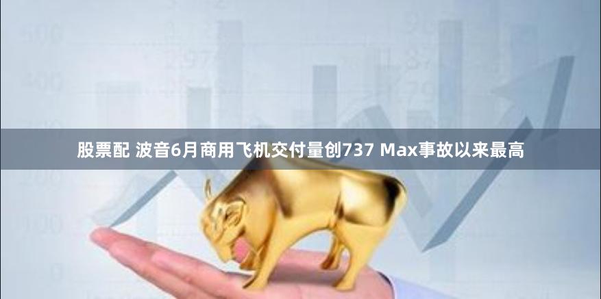 股票配 波音6月商用飞机交付量创737 Max事故以来最高
