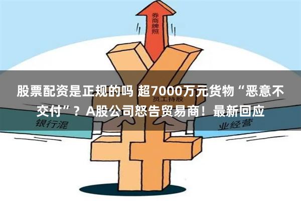 股票配资是正规的吗 超7000万元货物“恶意不交付”？A股公司怒告贸易商！最新回应