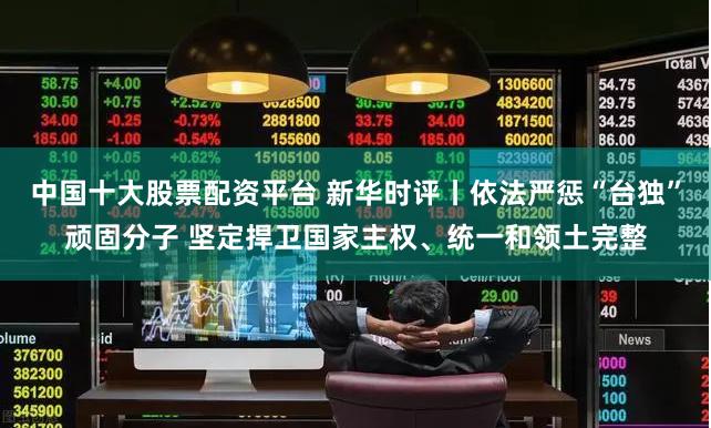 中国十大股票配资平台 新华时评丨依法严惩“台独”顽固分子 坚定捍卫国家主权、统一和领土完整