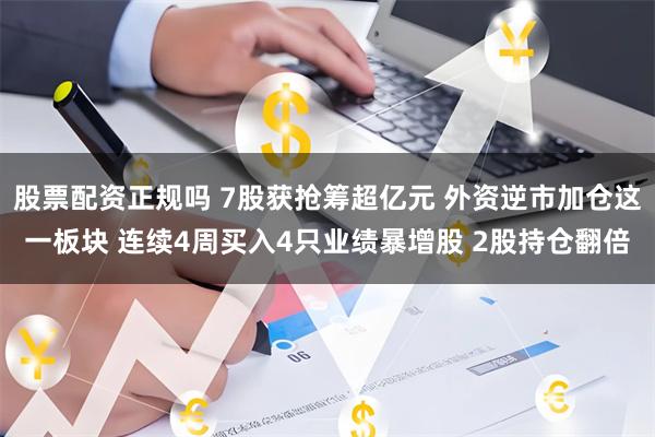 股票配资正规吗 7股获抢筹超亿元 外资逆市加仓这一板块 连续4周买入4只业绩暴增股 2股持仓翻倍