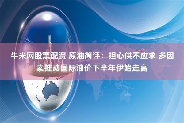 牛米网股票配资 原油简评：担心供不应求 多因素推动国际油价下半年伊始走高