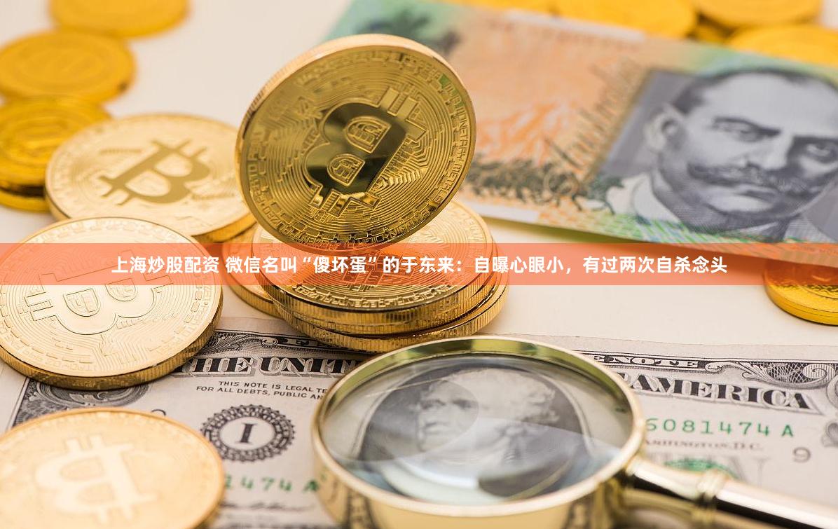 上海炒股配资 微信名叫“傻坏蛋”的于东来：自曝心眼小，有过两次自杀念头