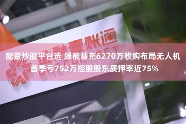 配资炒股平台选 绿能慧充6270万收购布局无人机 首季亏752万控股股东质押率近75%