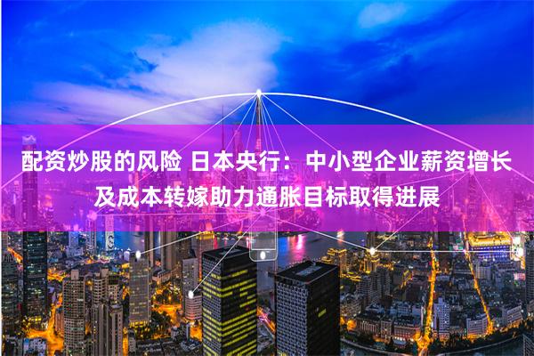 配资炒股的风险 日本央行：中小型企业薪资增长及成本转嫁助力通胀目标取得进展