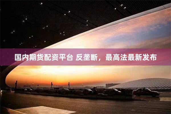 国内期货配资平台 反垄断，最高法最新发布