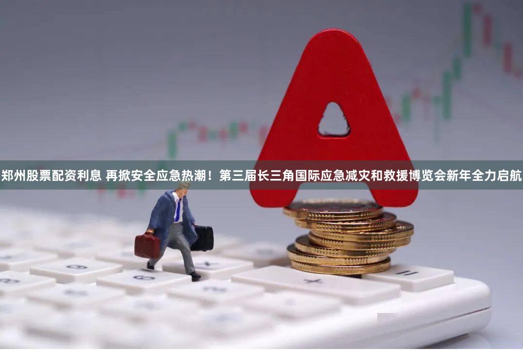 郑州股票配资利息 再掀安全应急热潮！第三届长三角国际应急减灾和救援博览会新年全力启航