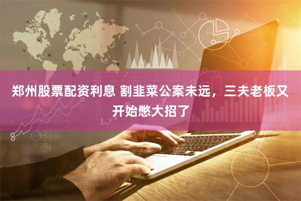 郑州股票配资利息 割韭菜公案未远，三夫老板又开始憋大招了