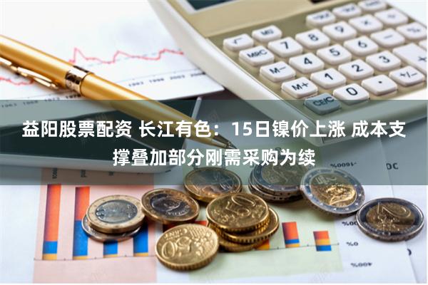 益阳股票配资 长江有色：15日镍价上涨 成本支撑叠加部分刚需采购为续