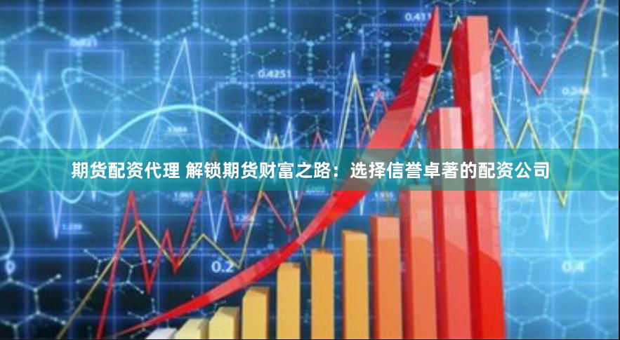 期货配资代理 解锁期货财富之路：选择信誉卓著的配资公司