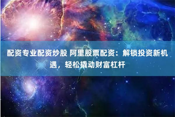 配资专业配资炒股 阿里股票配资：解锁投资新机遇，轻松撬动财富杠杆