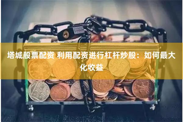 塔城股票配资 利用配资进行杠杆炒股：如何最大化收益