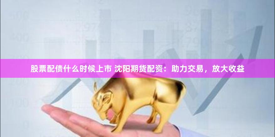 股票配债什么时候上市 沈阳期货配资：助力交易，放大收益