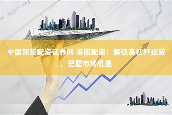 中国期货配资证券网 港股配资：解锁高杠杆投资，把握市场机遇