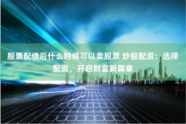 股票配债后什么时候可以卖股票 炒股配资：选择配资，开启财富新篇章