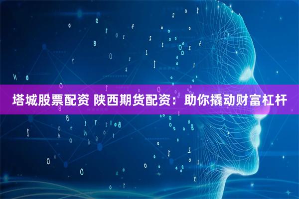 塔城股票配资 陕西期货配资：助你撬动财富杠杆